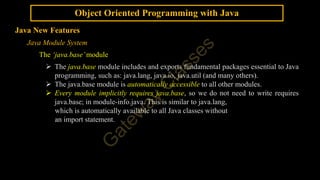 Object Oriented Programming with Java
Java New Features
Java Module System
The ‘java.base’module
 The java.base module includes and exports fundamental packages essential to Java
programming, such as: java.lang, java.io, java.util (and many others).
 The java.base module is automatically accessible to all other modules.
 Every module implicitly requires java.base, so we do not need to write requires
java.base; in module-info.java. This is similar to java.lang,
which is automatically available to all Java classes without
an import statement.
 