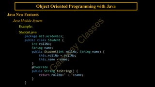 Object Oriented Programming with Java
Java New Features
Java Module System
Example:
Student.java
package mit.academics;
public class Student {
int rollNo;
String name;
public Student(int rollNo, String name) {
this.rollNo = rollNo;
this.name = name;
}
@Override
public String toString() {
return rollNo+" : "+name;
}
}
 