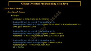 Object Oriented Programming with Java
Java New Features
Java Module System
Example:
Commands to compile and run the program
D:docsObject Oriented Programming with
JavaProgramsModularProject>javac -d Academics Academics/module-
info.java Student.java
D:docsObject Oriented Programming with
JavaProgramsModularProject>javac --module-path
Academics -d Main Main/module-info.java Main.java
D:docsObject Oriented Programming with
JavaProgramsModularProject>java --module-path
Academics;Main -m Main/mit.main.Main
12 : Akshar
 