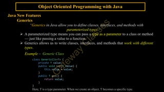 Object Oriented Programming with Java
Java New Features
Generics
“Generics in Java allow you to define classes, interfaces, and methods with
parameterized types.”
 A parameterized type means you can pass a type as a parameter to a class or method
— just like passing a value to a function.
 Generics allows us to write classes, interfaces, and methods that work with different
types.
Example – Generic Class
class GenericCls<T> {
private T value;
public void set(T value) {
this.value = value;
}
public T get() {
return value;
}
}
Here, T is a type parameter. When we create an object, T becomes a specific type.
 