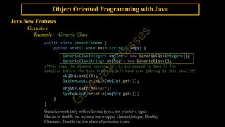 Object Oriented Programming with Java
Java New Features
Generics
Example – Generic Class
public class GenericsDemo {
public static void main(String[] args) {
GenericCls<Integer> objInt = new GenericCls<Integer>();
GenericCls<String> objStr = new GenericCls<>();
/*This uses the diamond operator (<>), introduced in Java 7. The
compiler infers the type from the left-hand side (String in this case).*/
objInt.set(23);
System.out.println(objInt.get());
objStr.set("Meerut");
System.out.println(objStr.get());
}
}
Generics work only with reference types, not primitive types
like int or double but we may use wrapper classes (Integer, Double,
Character, Double etc.) in place of primitive types.
 