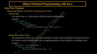 Object Oriented Programming with Java
Java New Features
Diamond Syntax with Inner Anonymous Class
Inner Class
An inner class is a class that is defined inside another class.
Example:
class Outer {
class Inner {
void display() {
System.out.println("Hello from Inner");
}
}
}
Anonymous Inner Class
An anonymous inner class is a class that has no name and is defined at the point of use.
It is often used to quickly provide an implementation of an interface or abstract class.
Example:
Runnable r = new Runnable() {
public void run() {
System.out.println("Running...");
}
};
 