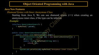Object Oriented Programming with Java
Java New Features
Diamond Syntax with Inner Anonymous Class
Starting from Java 9, We can use diamond syntax (<>) when creating an
anonymous inner class, if the type can be inferred.
Example:
interface GenericAnonInner<T> {
T myMethod(T param);
}
public class GenericAnonInnerClsDemo {
public static void main(String[] args) {
GenericAnonInner<String> obj = new GenericAnonInner<>() {
@Override
public String myMethod(String str) {
return str;
}
};
System.out.println(obj.myMethod("Anonymous Inner Class."));
}
}
 