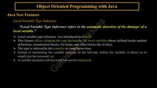 Object Oriented Programming with Java
Java New Features
Local Variable Type Inference
“Local Variable Type Inference refers to the automatic detection of the datatype of a
local variable.”
 Local variable type inference was introduced in Java 10.
 This feature allows skipping the type declaration for local variables (those defined inside method
definitions, initialization blocks, for-loops, and other blocks like if-else),
 The type is inferred by the compiler at compilation time.
 Instead of mentioning the variable datatype on the left-side, before the variable, it allows us to
simply put the keyword var.
 A variable declared with keyword var mut be initialized.
 