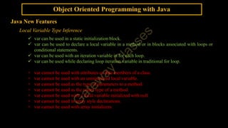 Object Oriented Programming with Java
Java New Features
Local Variable Type Inference
 var can be used in a static initialization block.
 var can be used to declare a local variable in a method or in blocks associated with loops or
conditional statements.
 var can be used with an iteration variable in for each loop.
 var can be used while declaring loop iteration variable in traditional for loop.
× var cannot be used with attributes or data members of a class.
× var cannot be used with an uninitialized local variable.
× var cannot be used as the type of parameters to a method.
× var cannot be used as the return type of a method.
× var cannot be used with a local variable initialized with null.
× var cannot be used in array style declarations.
× var cannot be used with array initializers.
 