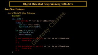 Object Oriented Programming with Java
Java New Features
Local Variable Type Inference
Example:
class LVTI {
//var attr=10; // 'var' is not allowed here
static {
var str = "Hello LVTI";
System.out.println(str);
}
int add(int a,int b) {
var result = a+b;
return result;
}
// var subtract(int a, int b) { // 'var' is not allowed here
// return a-b;
// }
// int multiply(var a, var b) { // 'var' is not allowed here
// return a*b;
// }
}
 
