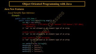 Object Oriented Programming with Java
Java New Features
Local Variable Type Inference
Example:
public class LVTI_Demo {
public static void main(String args[]) {
var obj = new LVTI();
//var[] varStrs = {"IIT,Delhi","IIT, Roorkee","IIT Madras","IIT (BHU),
Varanasi"};
// 'var' is not allowed as an element type of an array
//var[] varStrs = new String[4];
// 'var' is not allowed as an element type of an array
//var varStrs[] = new String[4];
// 'var' is not allowed as an element type of an array
var varStrs = new String[4];
varStrs[0] = "Delhi";
varStrs[1] = "Roorkee";
varStrs[2] = "Madras";
varStrs[3] = "Varanasi";
 