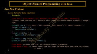 Object Oriented Programming with Java
Java New Features
Local Variable Type Inference
Example:
//var strs = {"IIT,Delhi","IIT, Roorkee","IIT Madras","IIT (BHU), Varanasi"};
//cannot infer type for local variable strs (array initializer needs an explicit target-
type)
String[] strs = {"IIT, Delhi","IIT, Roorkee","IIT, Madras","IIT (BHU), Varanasi"};
for(var str:varStrs) {
System.out.println(str);
}
for(var i=0;i<4;i++) {
System.out.println(strs[i]);
}
var result = obj.add(34,56);
System.out.println("Result = "+result);
//var myVar; //cannot use 'var' on variable without initializer
//var myVar = null; // cannot infer type for local variable myVar (variable initializer
is 'null')
}
}
 