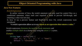 Object Oriented Programming with Java
Java New Features
Swtich Expressions
In earlier versions of Java, the switch statement was only used for control flow as a
conditional statement, where each case required a break to prevent fall-through, and
returning a value was not easy.
In Java 12 (as a preview feature and finalized in Java 14), switch expressions were
introduced.
“A switch expression allows us to use switch as an expression that returns a value.”
Switch expression eliminates the need for break statements and
enables multiple labels in a cleaner way using the arrow (->) syntax.
Example:
String type = switch (ch) {
case 'a', 'e', 'i', 'o', 'u' -> "Vowel";
default -> "Consonant";
};
 