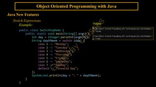 Object Oriented Programming with Java
Java New Features
Swtich Expressions
Example:
public class SwitchExpDemo {
public static void main(String[] args) {
int day = Integer.parseInt(args[0]);
String dayOfWeek = switch (day) {
case 1 -> "Monday";
case 2 -> "Tuesday";
case 3 -> "Wednesday";
case 4 -> "Thursday";
case 5 -> "Friday";
case 6 -> "Saturday";
case 7 -> "Sunday";
default -> "Invalid Day";
};
System.out.println(day + ": " + dayOfWeek);
}
}
Output:
 