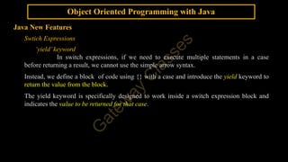 Object Oriented Programming with Java
Java New Features
Swtich Expressions
‘yield’keyword
In switch expressions, if we need to execute multiple statements in a case
before returning a result, we cannot use the simple arrow syntax.
Instead, we define a block of code using {} with a case and introduce the yield keyword to
return the value from the block.
The yield keyword is specifically designed to work inside a switch expression block and
indicates the value to be returned for that case.
 