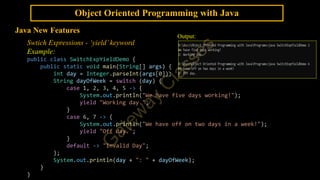 Object Oriented Programming with Java
Java New Features
Swtich Expressions - ‘yield’keyword
Example:
public class SwitchExpYieldDemo {
public static void main(String[] args) {
int day = Integer.parseInt(args[0]);
String dayOfWeek = switch (day) {
case 1, 2, 3, 4, 5 -> {
System.out.println("We have five days working!");
yield "Working day.";
}
case 6, 7 -> {
System.out.println("We have off on two days in a week!");
yield "Off day.";
}
default -> "Invalid Day";
};
System.out.println(day + ": " + dayOfWeek);
}
}
Output:
 