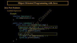 Object Oriented Programming with Java
Java New Features
Lambda Expression
Example:
interface IOperations {
int doOperation(int a);
}
public class LambdaDemo1 {
public static void main(String[] args) {
IOperations ref = (int a) -> { return a * a; };
int square = ref.doOperation(3); // 9
System.out.println(square);
ref = a -> a * 2;
int doubl = ref.doOperation(3); // 6
System.out.println(doubl);
}
}
 