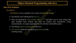 Object Oriented Programming with Java
Java New Features
Text Blocks
“Text Blocks in Java simplifies the creation of multi-line strings.”
 Text blocks were introduced in Java 15.
 They are denoted by triple double quotes (""") and allow you to write strings that
span multiple lines without the need for explicit line terminators, string
concatenations, or escape sequences (n) for newlines and double quotes.
 Text blocks preserve formatting of the text.
 Line breaks within the text block are preserved in the
resulting string.
 