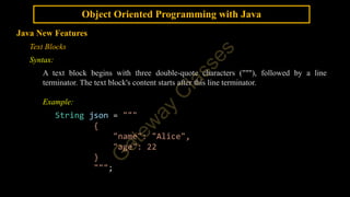 Object Oriented Programming with Java
Java New Features
Text Blocks
Syntax:
A text block begins with three double-quote characters ("""), followed by a line
terminator. The text block's content starts after this line terminator.
Example:
String json = """
{
"name": "Alice",
"age": 22
}
""";
 