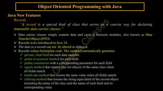 Object Oriented Programming with Java
Java New Features
Records
“A record is a special kind of class that serves as a concise way for declaring
immutable data carrier classes.”
 Data carrier classes simply contain data and carry it between modules, also known as Data
Transfer Object (DTO).
 Records were introduced in Java 14.
 The data in a record can not be altered or changed.
 Records reduce boilerplate code. The compiler automatically generates
 private, final field for each data member.
 getter or accessor method for each field.
 public constructor with a corresponding parameter for each field
 equals method that returns true for objects of the same class when
all fields match.
 hashCode method that returns the same value when all fields match.
 toString method that returns the string equivalent of the record object
including the name of the class and the name of each field and its
corresponding value.
 