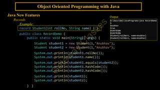 Object Oriented Programming with Java
Java New Features
Records
Example:
record Student(int rollNo, String name) { }
public class RecordDemo {
public static void main(String[] args) {
Student student1 = new Student(1,"Anubhav");
Student student2 = new Student(1,"Anubhav");
System.out.println(student1.rollNo());
System.out.println(student1.name());
System.out.println(student1.equals(student2));
System.out.println(student1.hashCode());
System.out.println(student2.hashCode());
System.out.println(student1);
System.out.println(student2);
} }
Output
 