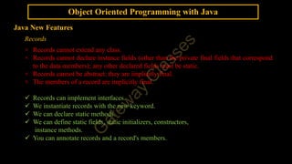 Object Oriented Programming with Java
Java New Features
Records
× Records cannot extend any class.
× Records cannot declare instance fields (other than the private final fields that correspond
to the data members); any other declared fields must be static.
× Records cannot be abstract; they are implicitly final.
× The members of a record are implicitly final.
 Records can implement interfaces.
 We instantiate records with the new keyword.
 We can declare static methods.
 We can define static fields, static initializers, constructors,
instance methods.
 You can annotate records and a record's members.
 