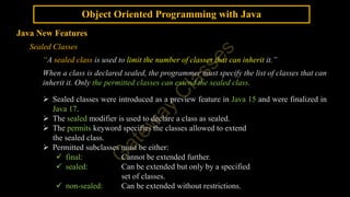 Object Oriented Programming with Java
Java New Features
Sealed Classes
“A sealed class is used to limit the number of classes that can inherit it.”
When a class is declared sealed, the programmer must specify the list of classes that can
inherit it. Only the permitted classes can extend the sealed class.
 Sealed classes were introduced as a preview feature in Java 15 and were finalized in
Java 17.
 The sealed modifier is used to declare a class as sealed.
 The permits keyword specifies the classes allowed to extend
the sealed class.
 Permitted subclasses must be either:
 final: Cannot be extended further.
 sealed: Can be extended but only by a specified
set of classes.
 non-sealed: Can be extended without restrictions.
 