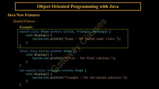 Object Oriented Programming with Java
Java New Features
Sealed Classes
Example:
sealed class Shape permits Circle, Triangle, Rectangle {
void display() {
System.out.println("Shape - The sealed super class.");
}
}
final class Circle extends Shape {
void display() {
System.out.println("Circle - The final subclass.");
}
}
non-sealed class Triangle extends Shape {
void display() {
System.out.println("Triangle - The non-sealed subclass.");
}
}
 