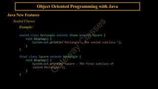 Object Oriented Programming with Java
Java New Features
Sealed Classes
Example:
sealed class Rectangle extends Shape permits Square {
void display() {
System.out.println("Rectangle - The sealed subclass.");
}
}
final class Square extends Rectangle {
void display() {
System.out.println("Square - The final subclass of
sealed Rectangle.");
}
}
 