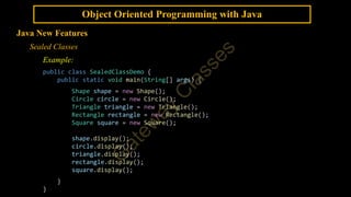 Object Oriented Programming with Java
Java New Features
Sealed Classes
Example:
public class SealedClassDemo {
public static void main(String[] args) {
Shape shape = new Shape();
Circle circle = new Circle();
Triangle triangle = new Triangle();
Rectangle rectangle = new Rectangle();
Square square = new Square();
shape.display();
circle.display();
triangle.display();
rectangle.display();
square.display();
}
}
 