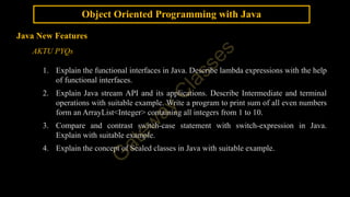 Object Oriented Programming with Java
Java New Features
AKTU PYQs
1. Explain the functional interfaces in Java. Describe lambda expressions with the help
of functional interfaces.
2. Explain Java stream API and its applications. Describe Intermediate and terminal
operations with suitable example. Write a program to print sum of all even numbers
form an ArrayList<Integer> containing all integers from 1 to 10.
3. Compare and contrast switch-case statement with switch-expression in Java.
Explain with suitable example.
4. Explain the concept of Sealed classes in Java with suitable example.
 