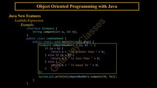 Object Oriented Programming with Java
Java New Features
Lambda Expression
Example:
interface ICompare {
String compare(int a, int b);
}
public class LambdaDemo2 {
public static void main(String[] args) {
ICompare compareNumbers = (a, b) -> {
if (a > b) {
return a + " is greater than " + b;
} else if (a < b) {
return a + " is less than " + b;
} else {
return a + " is equal to " + b;
}
};
System.out.println(compareNumbers.compare(34, 56));
}
}
 