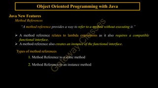 Object Oriented Programming with Java
Java New Features
Method References
“A method reference provides a way to refer to a method without executing it.”
 A method reference relates to lambda expressions as it also requires a compatible
functional interface.
 A method reference also creates an instance of the functional interface.
Types of method references
1. Method Reference to a static method
2. Method Reference to an instance method
 