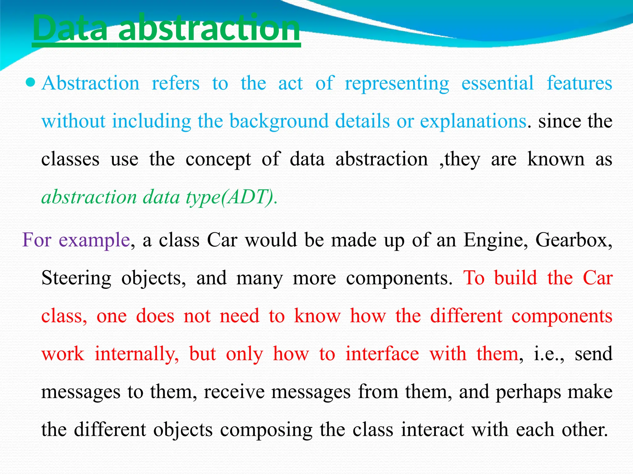 Data abstraction
⚫Abstraction refers to the act of representing essential features
without including the background details or explanations. since the
classes use the concept of data abstraction ,they are known as
abstraction data type(ADT).
For example, a class Car would be made up of an Engine, Gearbox,
Steering objects, and many more components. To build the Car
class, one does not need to know how the different components
work internally, but only how to interface with them, i.e., send
messages to them, receive messages from them, and perhaps make
the different objects composing the class interact with each other.
 