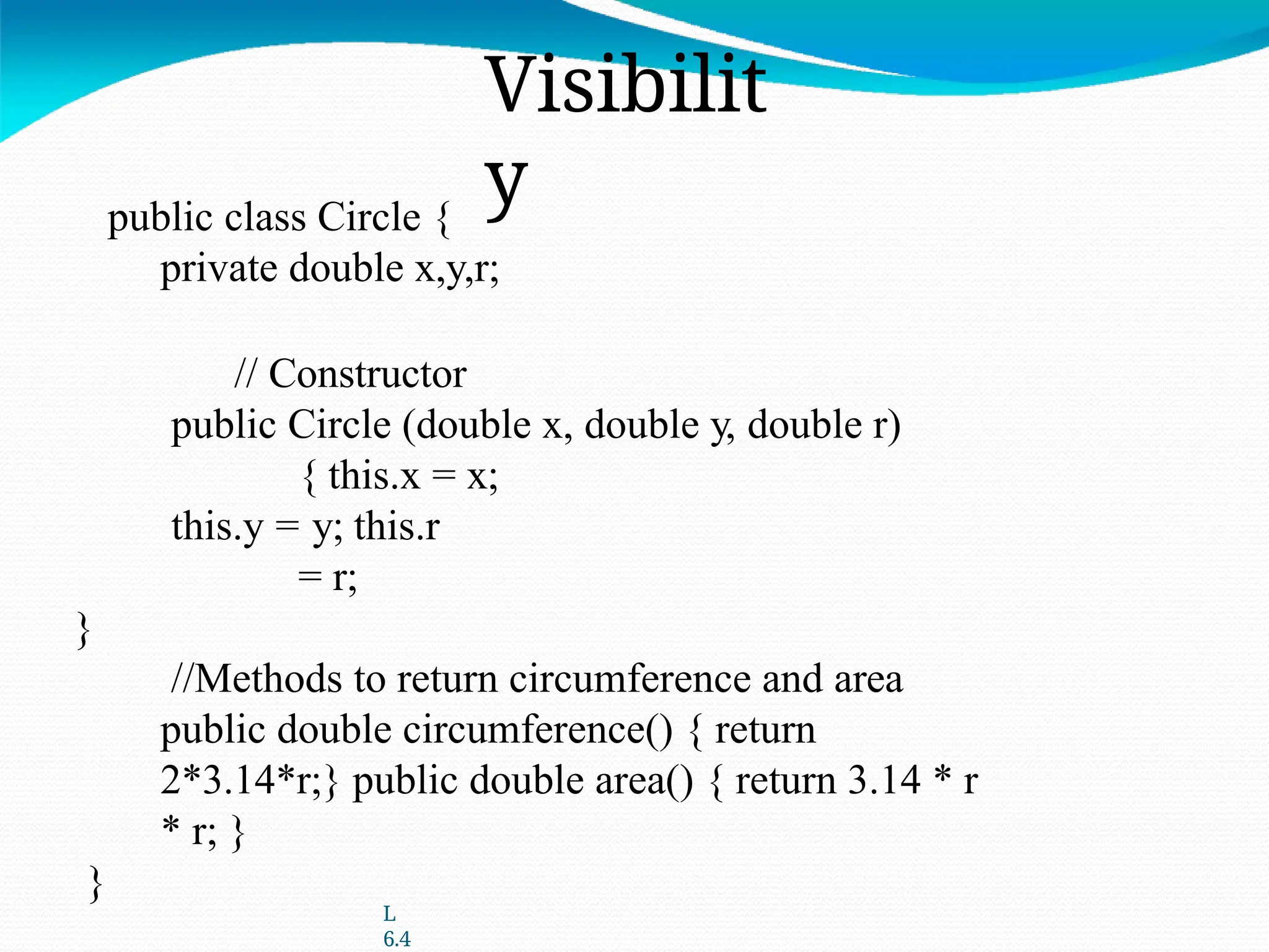 L
6.4
Visibilit
y
public class Circle {
private double x,y,r;
// Constructor
public Circle (double x, double y, double r)
{ this.x = x;
this.y = y; this.r
= r;
}
//Methods to return circumference and area
public double circumference() { return
2*3.14*r;} public double area() { return 3.14 * r
* r; }
}
 