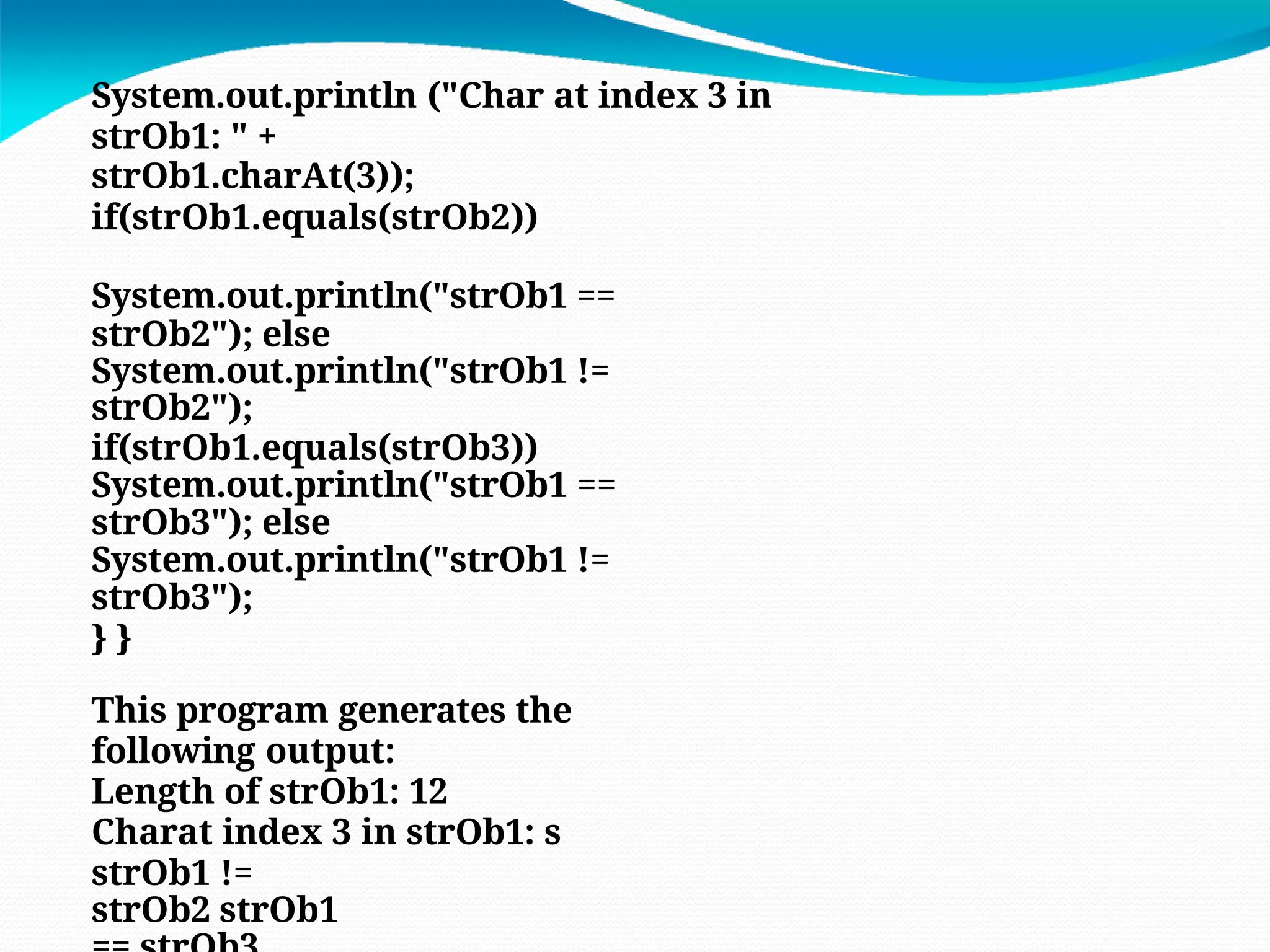 System.out.println ("Char at index 3 in
strOb1: " +
strOb1.charAt(3));
if(strOb1.equals(strOb2))
System.out.println("strOb1 ==
strOb2"); else
System.out.println("strOb1 !=
strOb2");
if(strOb1.equals(strOb3))
System.out.println("strOb1 ==
strOb3"); else
System.out.println("strOb1 !=
strOb3");
} }
This program generates the
following output:
Length of strOb1: 12
Charat index 3 in strOb1: s
strOb1 !=
strOb2 strOb1
 
