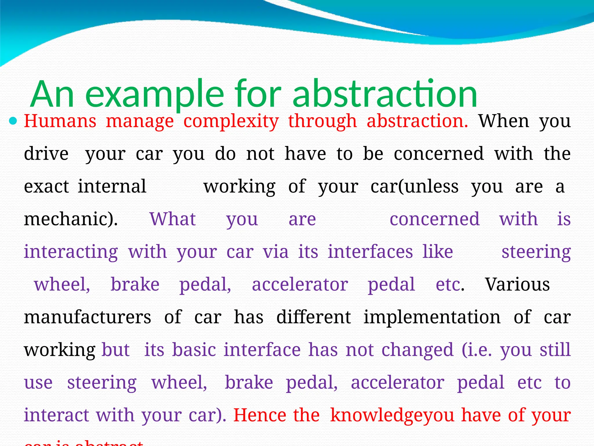 An example for abstraction
⚫ Humans manage complexity through abstraction. When you
drive your car you do not have to be concerned with the
exact internal working of your car(unless you are a
mechanic). What you are concerned with is
interacting with your car via its interfaces like steering
wheel, brake pedal, accelerator pedal etc. Various
manufacturers of car has different implementation of car
working but its basic interface has not changed (i.e. you still
use steering wheel, brake pedal, accelerator pedal etc to
interact with your car). Hence the knowledgeyou have of your
 