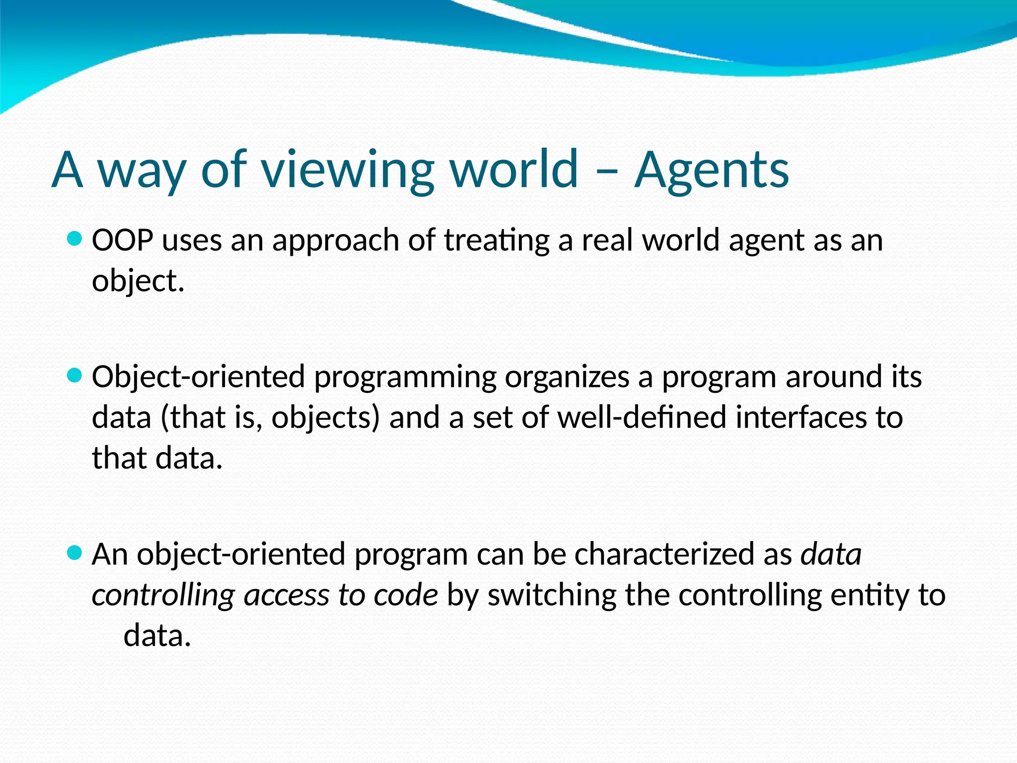 A way of viewing world – Agents
⚫OOP uses an approach of treating a real world agent as an
object.
⚫Object-oriented programming organizes a program around its
data (that is, objects) and a set of well-defined interfaces to
that data.
⚫An object-oriented program can be characterized as data
controlling access to code by switching the controlling entity to
data.
 