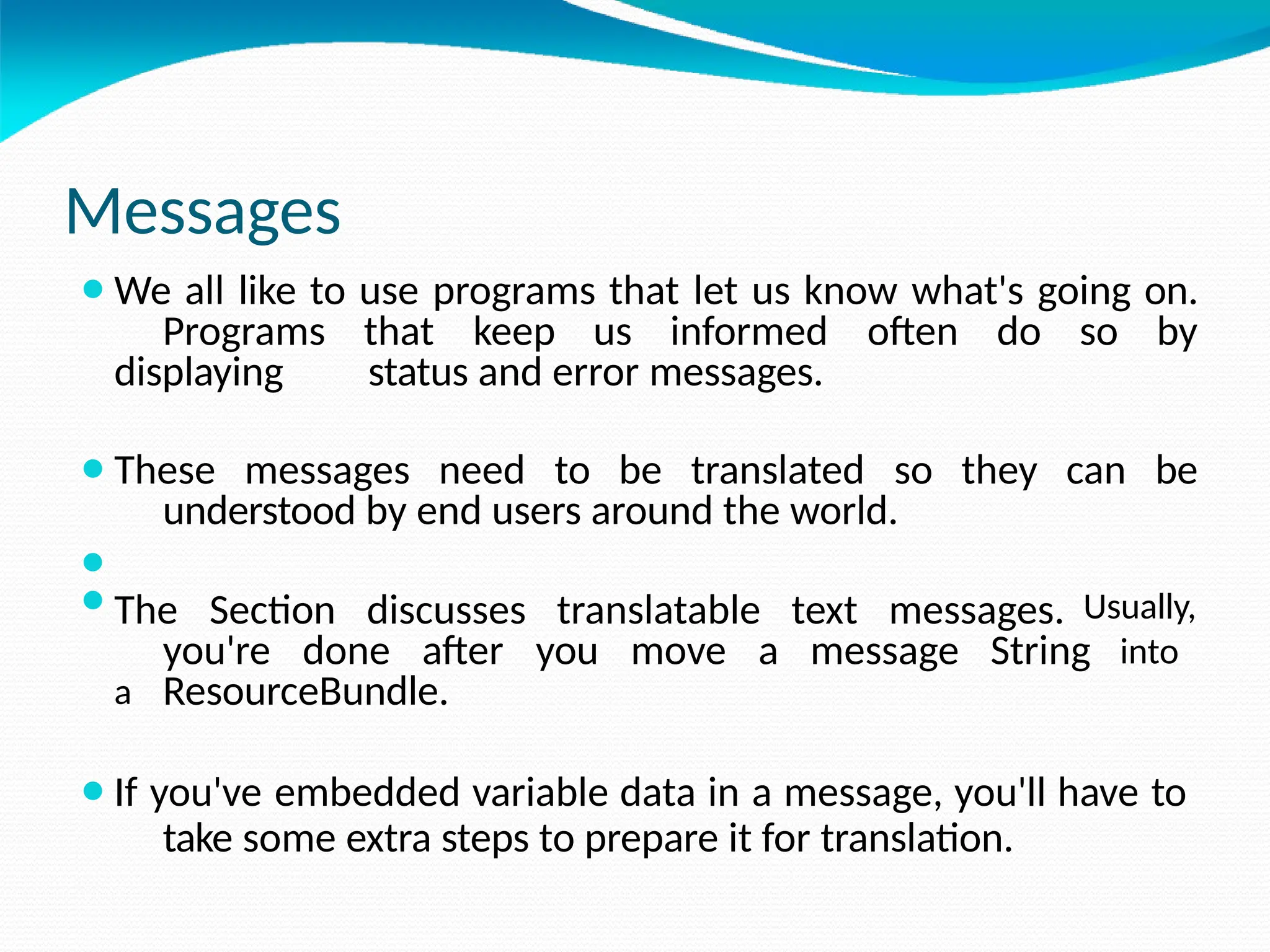 Messages
⚫We all like to use programs that let us know what's going on.
Programs that keep us informed often do so by
displaying status and error messages.
⚫These messages need to be translated so they can be
understood by end users around the world.
⚫
⚫The Section discusses translatable text messages. Usually,
you're done after you move a message String into
a ResourceBundle.
⚫If you've embedded variable data in a message, you'll have to
take some extra steps to prepare it for translation.
 