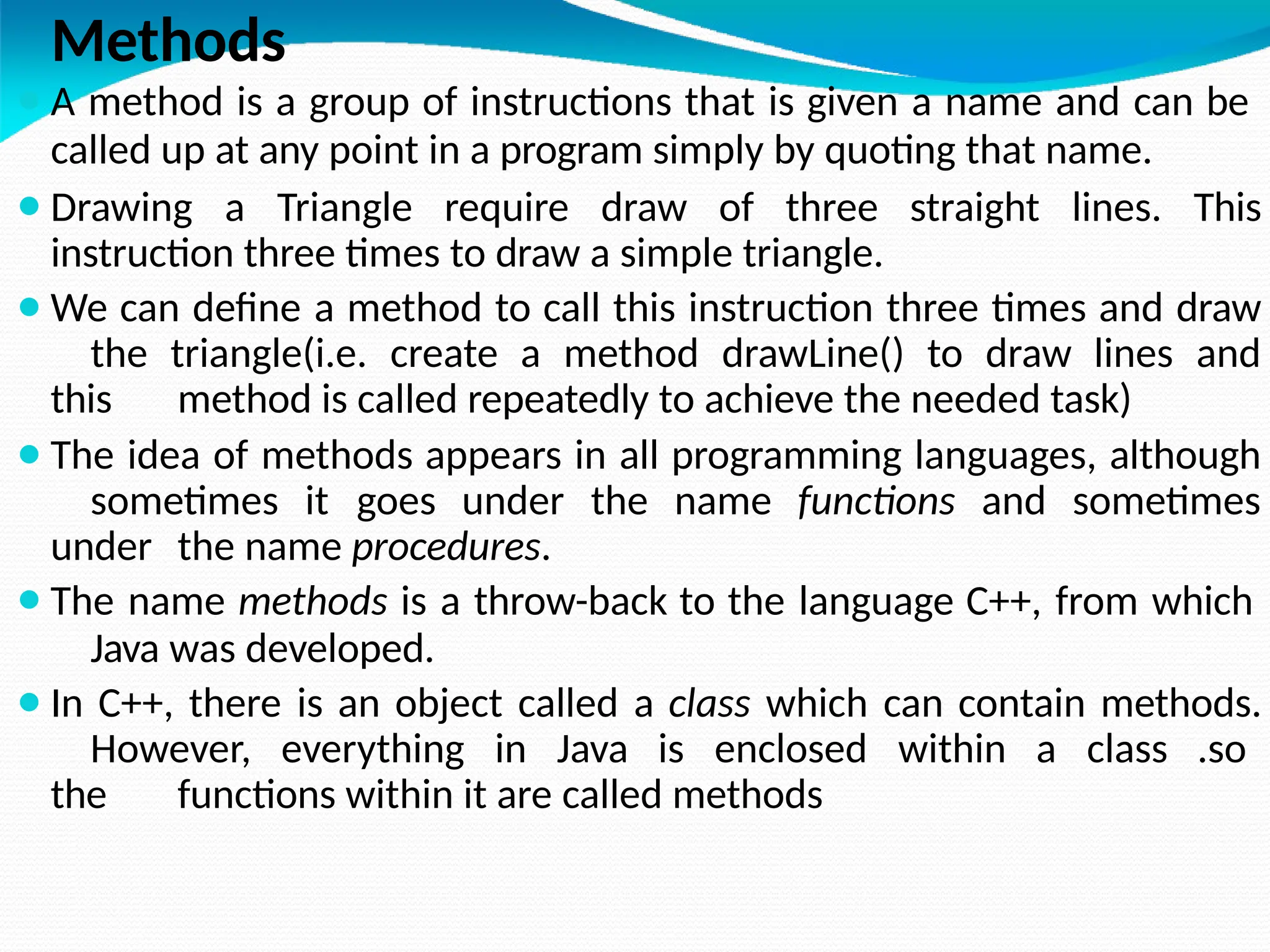 Methods
⚫A method is a group of instructions that is given a name and can be
called up at any point in a program simply by quoting that name.
⚫Drawing a Triangle require draw of three straight lines. This
instruction three times to draw a simple triangle.
⚫We can define a method to call this instruction three times and draw
the triangle(i.e. create a method drawLine() to draw lines and
this method is called repeatedly to achieve the needed task)
⚫The idea of methods appears in all programming languages, although
sometimes it goes under the name functions and sometimes
under the name procedures.
⚫The name methods is a throw-back to the language C++, from which
Java was developed.
⚫In C++, there is an object called a class which can contain methods.
However, everything in Java is enclosed within a class .so
the functions within it are called methods
 