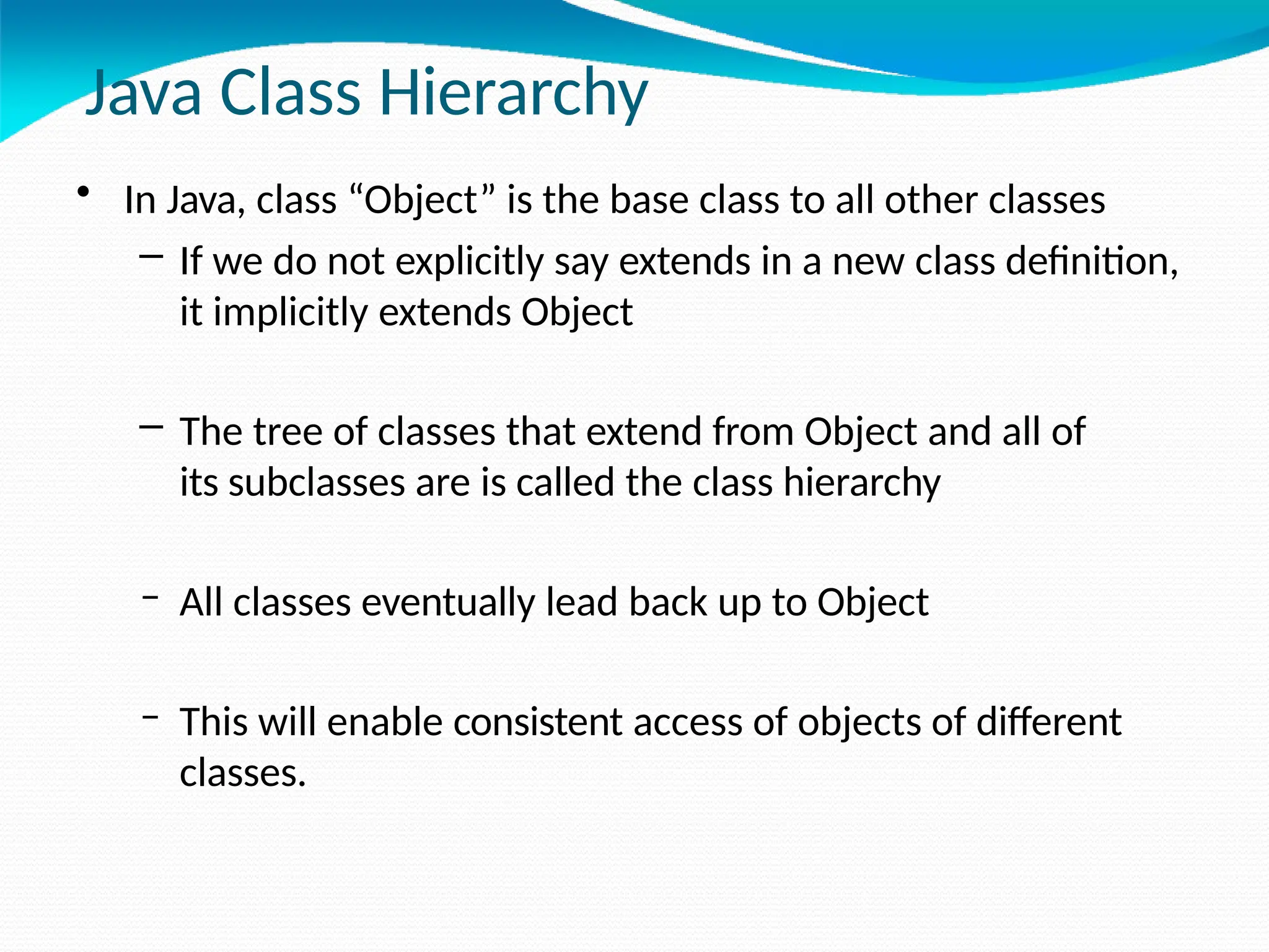 Java Class Hierarchy
• In Java, class “Object” is the base class to all other classes
– If we do not explicitly say extends in a new class definition,
it implicitly extends Object
– The tree of classes that extend from Object and all of
its subclasses are is called the class hierarchy
– All classes eventually lead back up to Object
– This will enable consistent access of objects of different
classes.
 