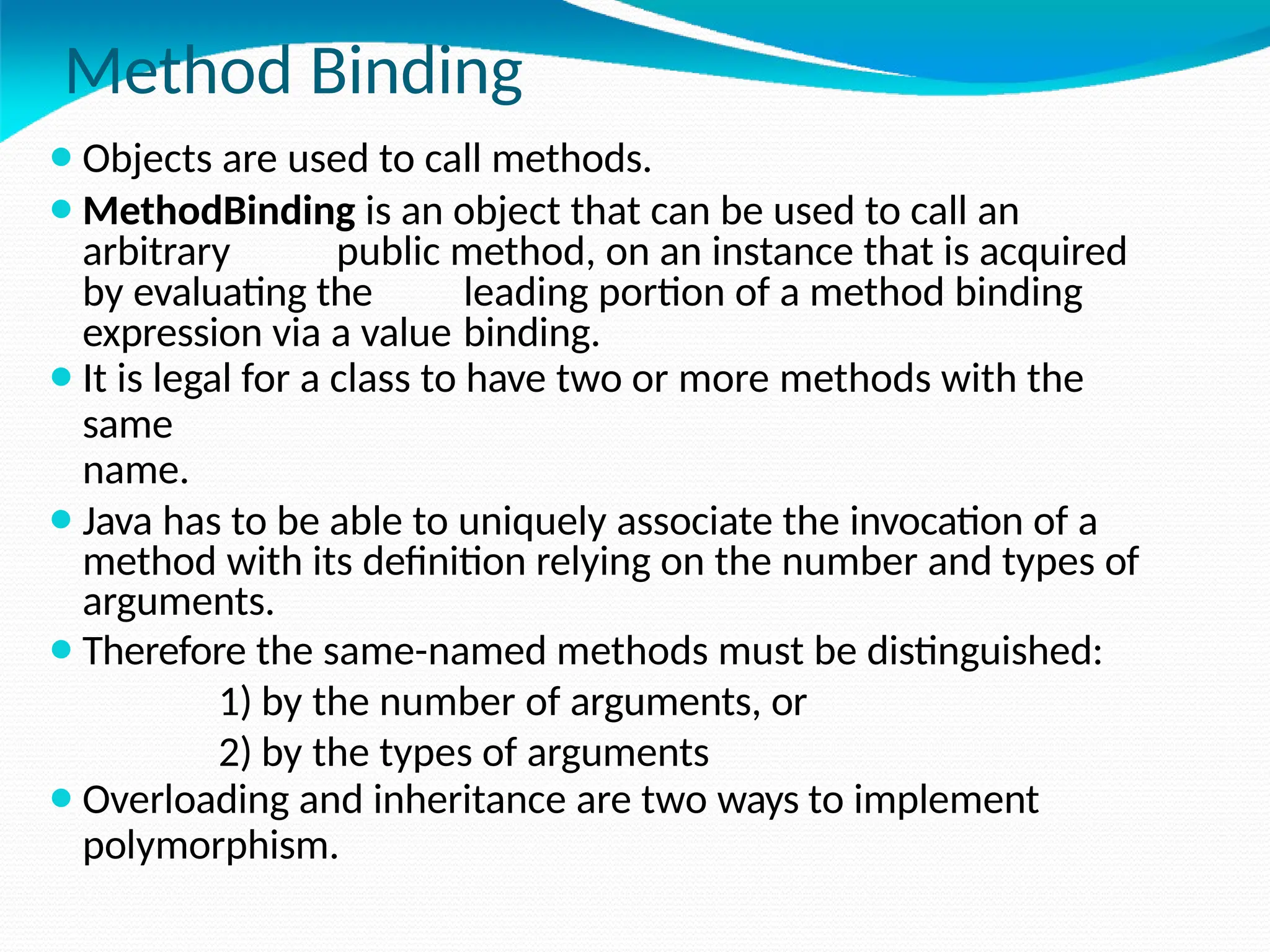 Method Binding
⚫Objects are used to call methods.
⚫MethodBinding is an object that can be used to call an
arbitrary public method, on an instance that is acquired
by evaluating the leading portion of a method binding
expression via a value binding.
⚫It is legal for a class to have two or more methods with the
same
name.
⚫Java has to be able to uniquely associate the invocation of a
method with its definition relying on the number and types of
arguments.
⚫Therefore the same-named methods must be distinguished:
1) by the number of arguments, or
2) by the types of arguments
⚫Overloading and inheritance are two ways to implement
polymorphism.
 