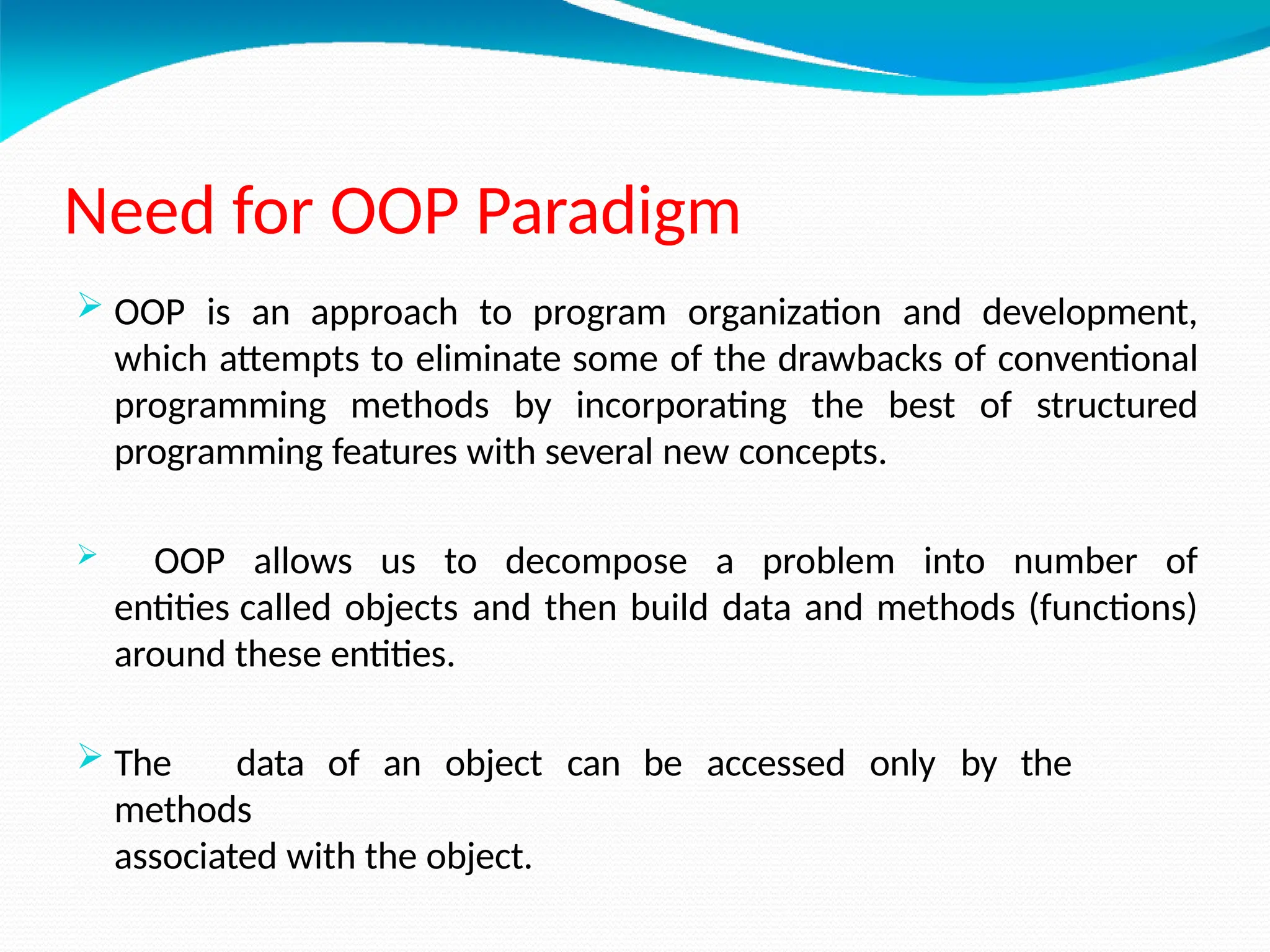 Need for OOP Paradigm
 OOP is an approach to program organization and development,
which attempts to eliminate some of the drawbacks of conventional
programming methods by incorporating the best of structured
programming features with several new concepts.
 OOP allows us to decompose a problem into number of
entities called objects and then build data and methods (functions)
around these entities.
 The data of an object can be accessed only by the
methods
associated with the object.
 