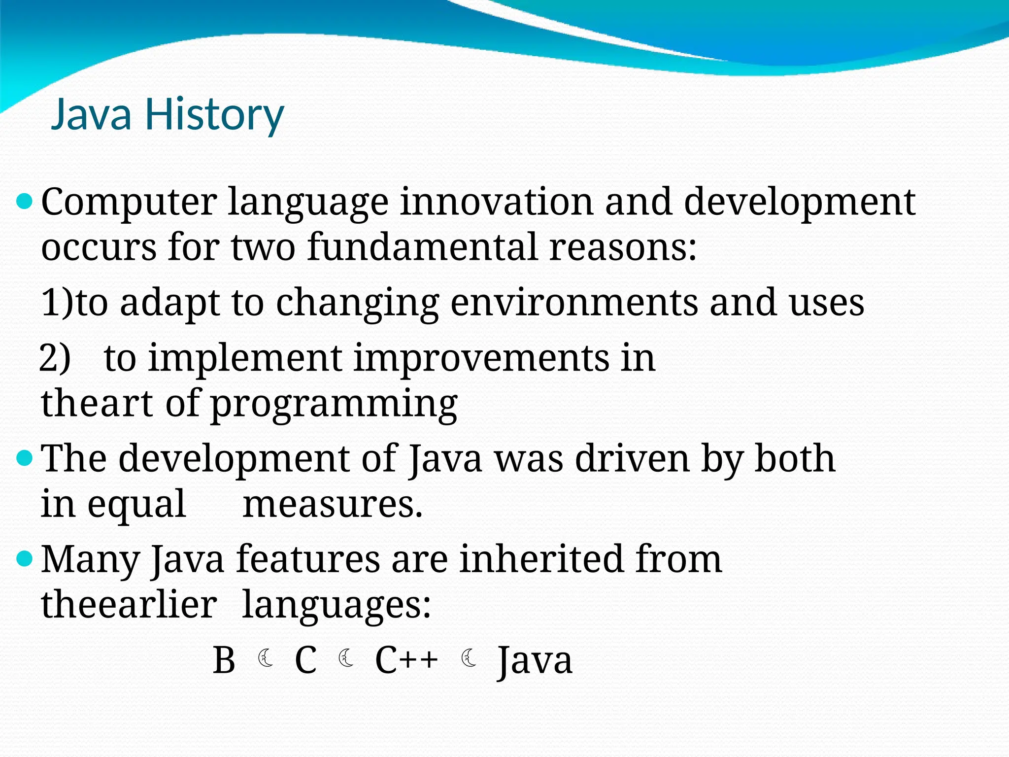 Java History
⚫Computer language innovation and development
occurs for two fundamental reasons:
1)to adapt to changing environments and uses
2) to implement improvements in
theart of programming
⚫The development of Java was driven by both
in equal measures.
⚫Many Java features are inherited from
theearlier languages:
B  C  C++  Java
 