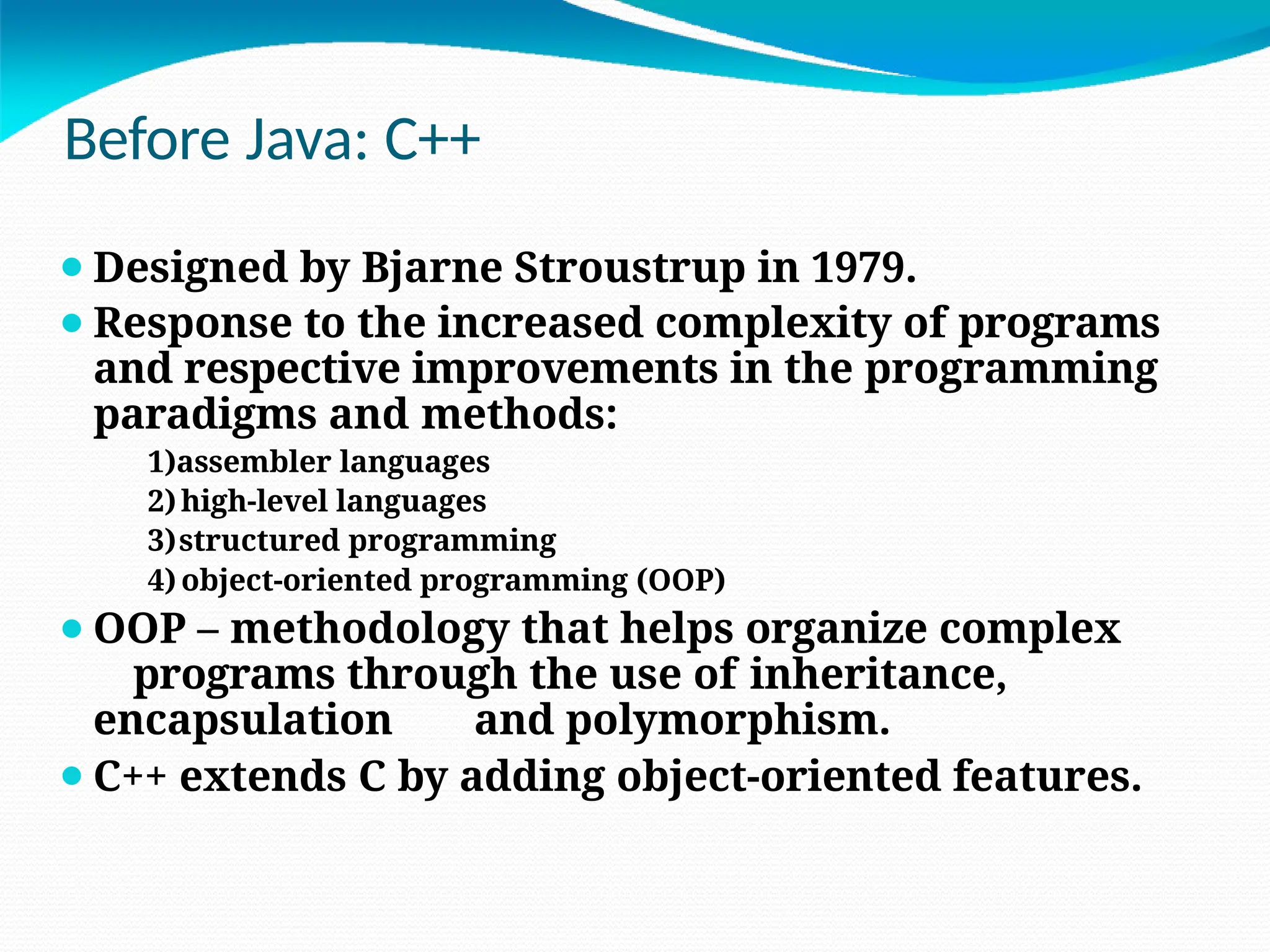 Before Java: C++
⚫Designed by Bjarne Stroustrup in 1979.
⚫Response to the increased complexity of programs
and respective improvements in the programming
paradigms and methods:
1)assembler languages
2)high-level languages
3)structured programming
4) object-oriented programming (OOP)
⚫OOP – methodology that helps organize complex
programs through the use of inheritance,
encapsulation and polymorphism.
⚫C++ extends C by adding object-oriented features.
 