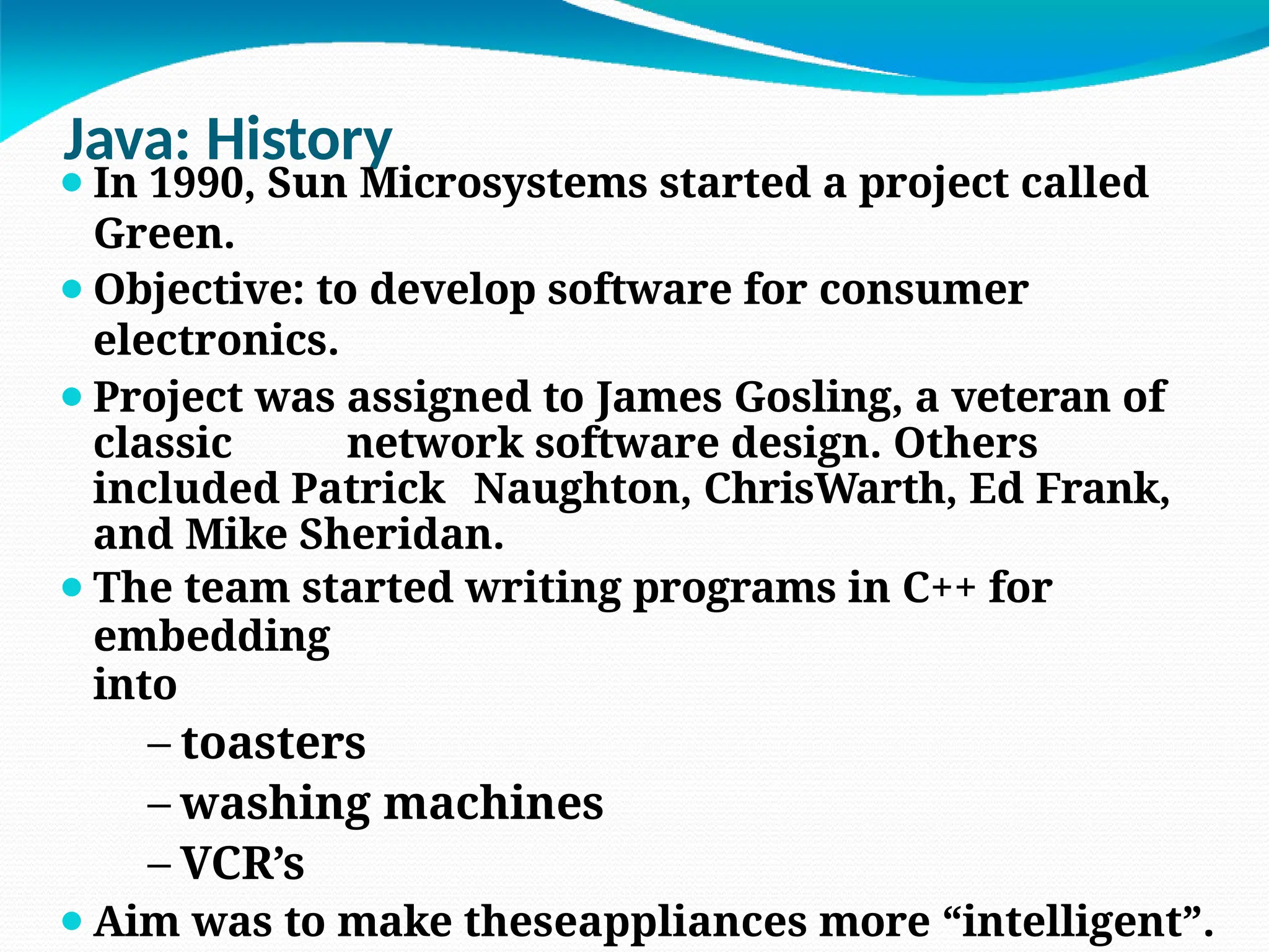 Java: History
⚫In 1990, Sun Microsystems started a project called
Green.
⚫Objective: to develop software for consumer
electronics.
⚫Project was assigned to James Gosling, a veteran of
classic network software design. Others
included Patrick Naughton, ChrisWarth, Ed Frank,
and Mike Sheridan.
⚫The team started writing programs in C++ for
embedding
into
– toasters
– washing machines
– VCR’s
⚫Aim was to make theseappliances more “intelligent”.
 