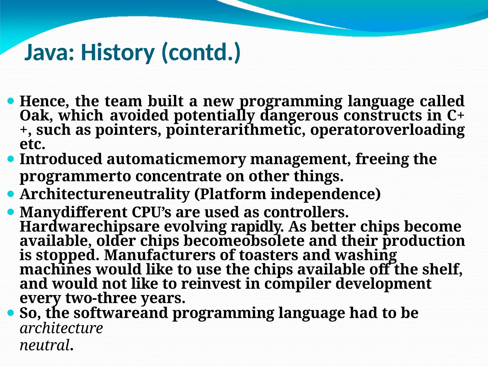 Java: History (contd.)
⚫ Hence, the team built a new programming language called
Oak, which avoided potentially dangerous constructs in C+
+, such as pointers, pointerarithmetic, operatoroverloading
etc.
⚫ Introduced automaticmemory management, freeing the
programmerto concentrate on other things.
⚫ Architectureneutrality (Platform independence)
⚫ Manydifferent CPU’s are used as controllers.
Hardwarechipsare evolving rapidly. As better chips become
available, older chips becomeobsolete and their production
is stopped. Manufacturers of toasters and washing
machines would like to use the chips available off the shelf,
and would not like to reinvest in compiler development
every two-three years.
⚫ So, the softwareand programming language had to be
architecture
neutral.
 