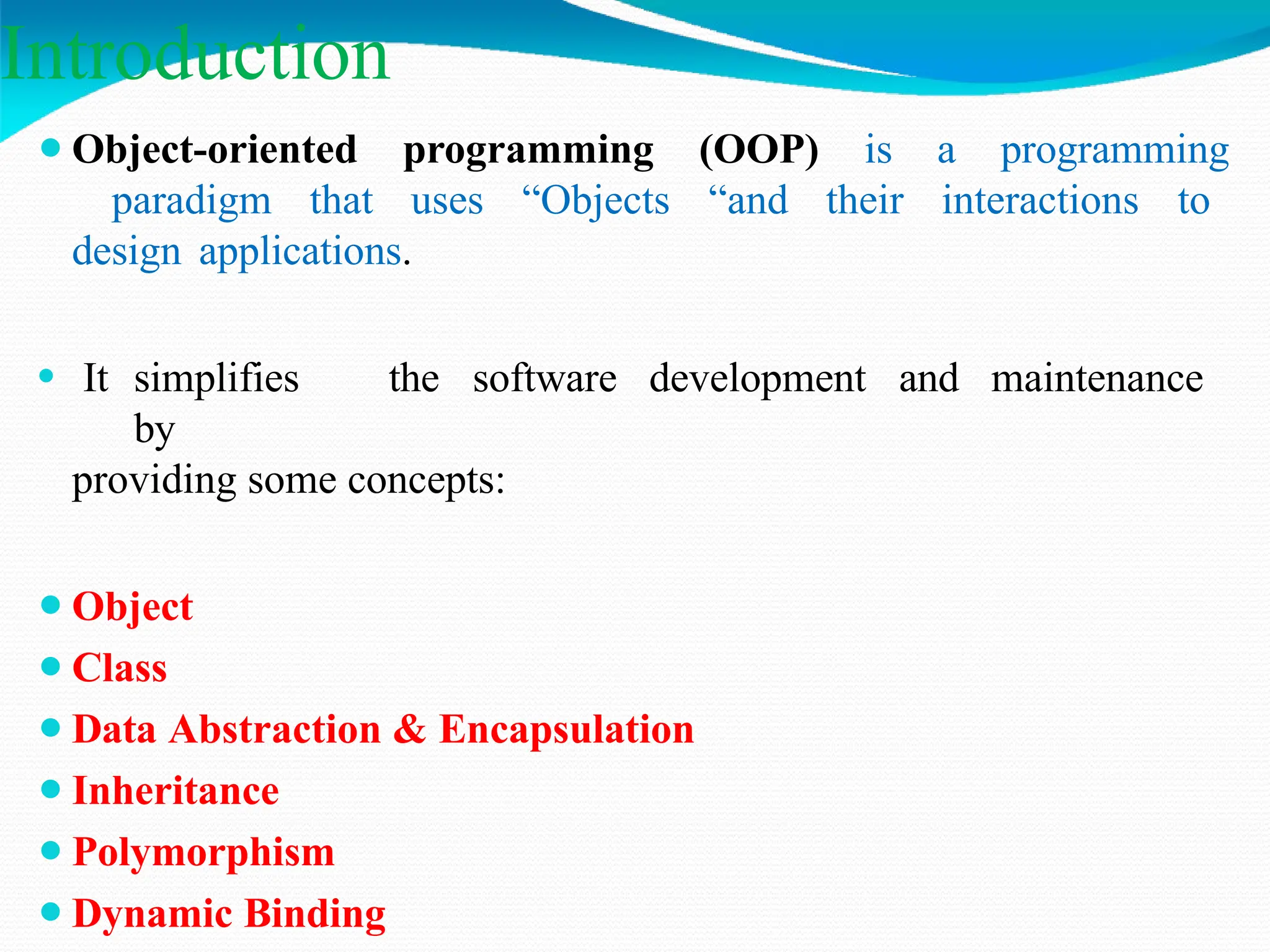 Introduction
⚫Object-oriented programming (OOP) is a programming
paradigm that uses “Objects “and their interactions to
design applications.
⚫ It simplifies the software development and maintenance
by
providing some concepts:
⚫Object
⚫Class
⚫Data Abstraction & Encapsulation
⚫Inheritance
⚫Polymorphism
⚫Dynamic Binding
 