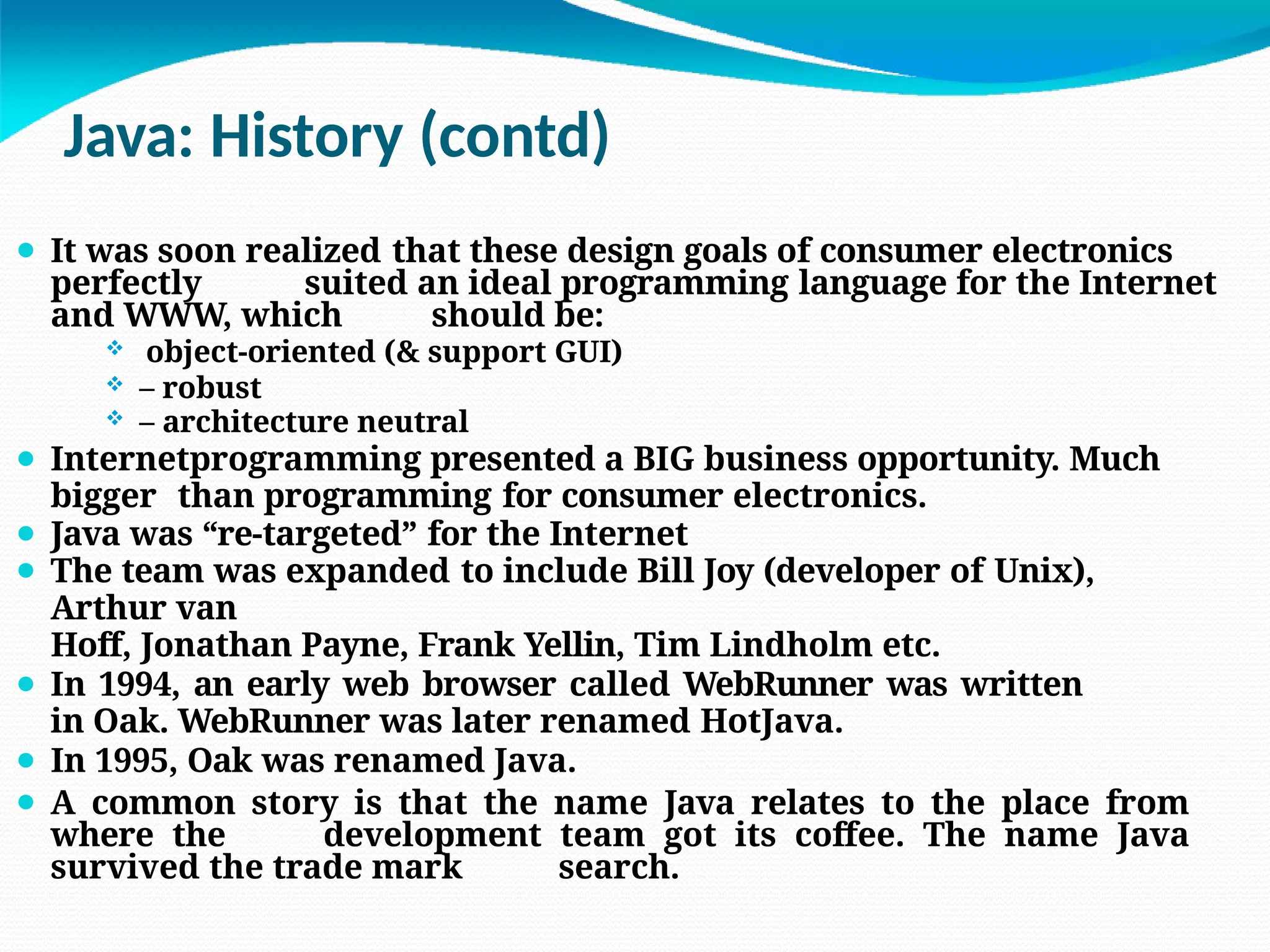Java: History (contd)
⚫ It was soon realized that these design goals of consumer electronics
perfectly suited an ideal programming language for the Internet
and WWW, which should be:
 object-oriented (& support GUI)
 – robust
 – architecture neutral
⚫ Internetprogramming presented a BIG business opportunity. Much
bigger than programming for consumer electronics.
⚫ Java was “re-targeted” for the Internet
⚫ The team was expanded to include Bill Joy (developer of Unix),
Arthur van
Hoff, Jonathan Payne, Frank Yellin, Tim Lindholm etc.
⚫ In 1994, an early web browser called WebRunner was written
in Oak. WebRunner was later renamed HotJava.
⚫ In 1995, Oak was renamed Java.
⚫ A common story is that the name Java relates to the place from
where the development team got its coffee. The name Java
survived the trade mark search.
 