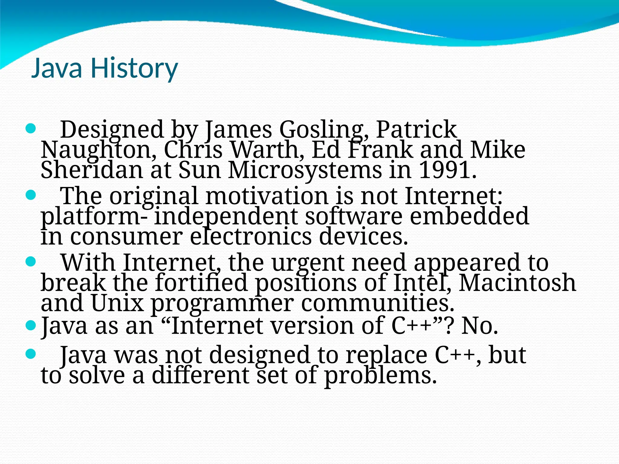 Java History
⚫ Designed by James Gosling, Patrick
Naughton, Chris Warth, Ed Frank and Mike
Sheridan at Sun Microsystems in 1991.
⚫ The original motivation is not Internet:
platform- independent software embedded
in consumer electronics devices.
⚫ With Internet, the urgent need appeared to
break the fortified positions of Intel, Macintosh
and Unix programmer communities.
⚫Java as an “Internet version of C++”? No.
⚫ Java was not designed to replace C++, but
to solve a different set of problems.
 
