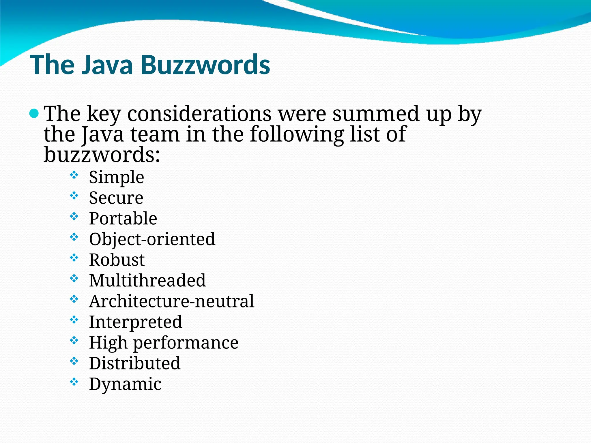 The Java Buzzwords
⚫The key considerations were summed up by
the Java team in the following list of
buzzwords:
 Simple
 Secure
 Portable
 Object-oriented
 Robust
 Multithreaded
 Architecture-neutral
 Interpreted
 High performance
 Distributed
 Dynamic
 