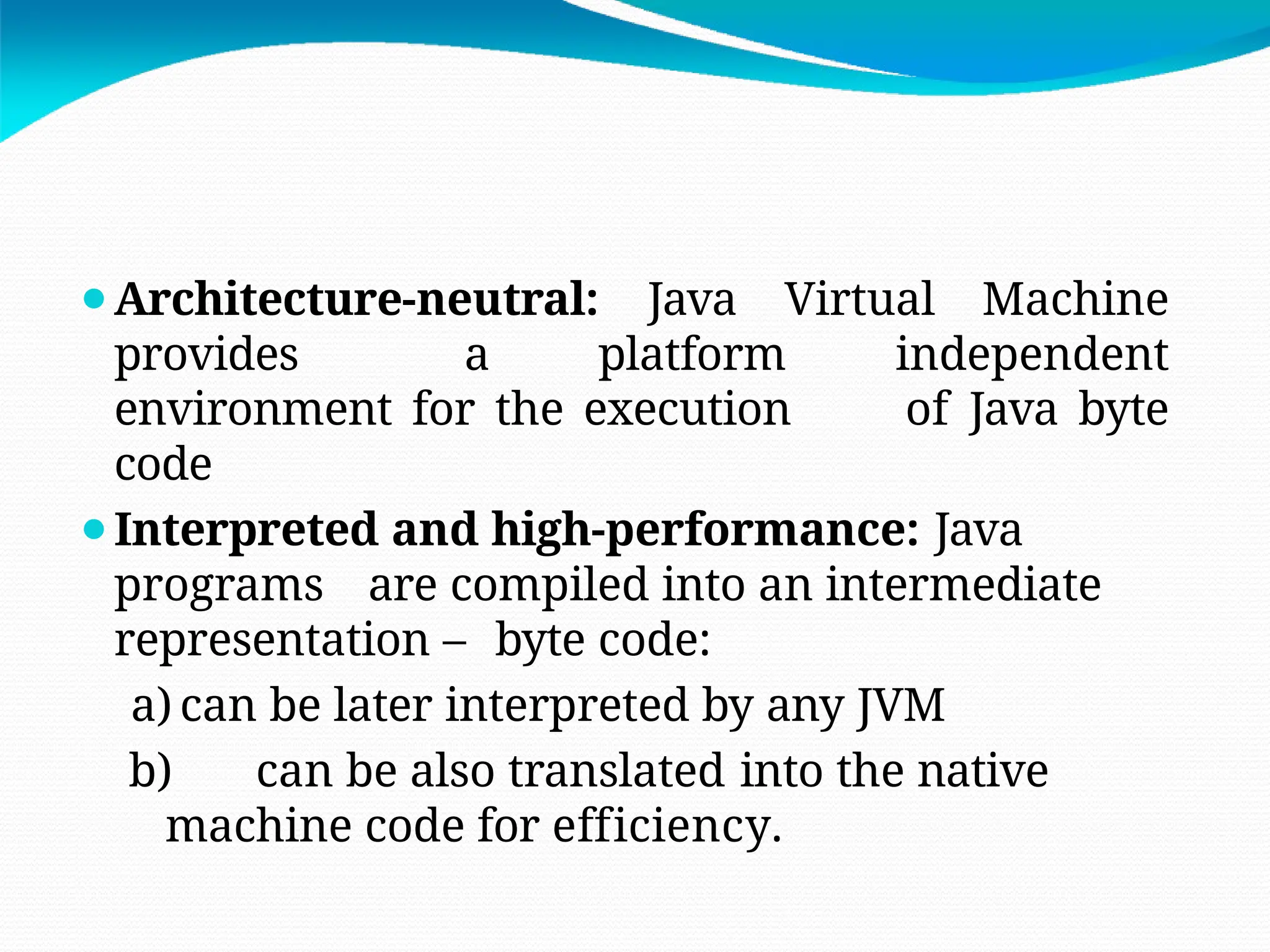 ⚫Architecture-neutral: Java Virtual Machine
provides a platform independent
environment for the execution of Java byte
code
⚫Interpreted and high-performance: Java
programs are compiled into an intermediate
representation – byte code:
a) can be later interpreted by any JVM
b) can be also translated into the native
machine code for efficiency.
 