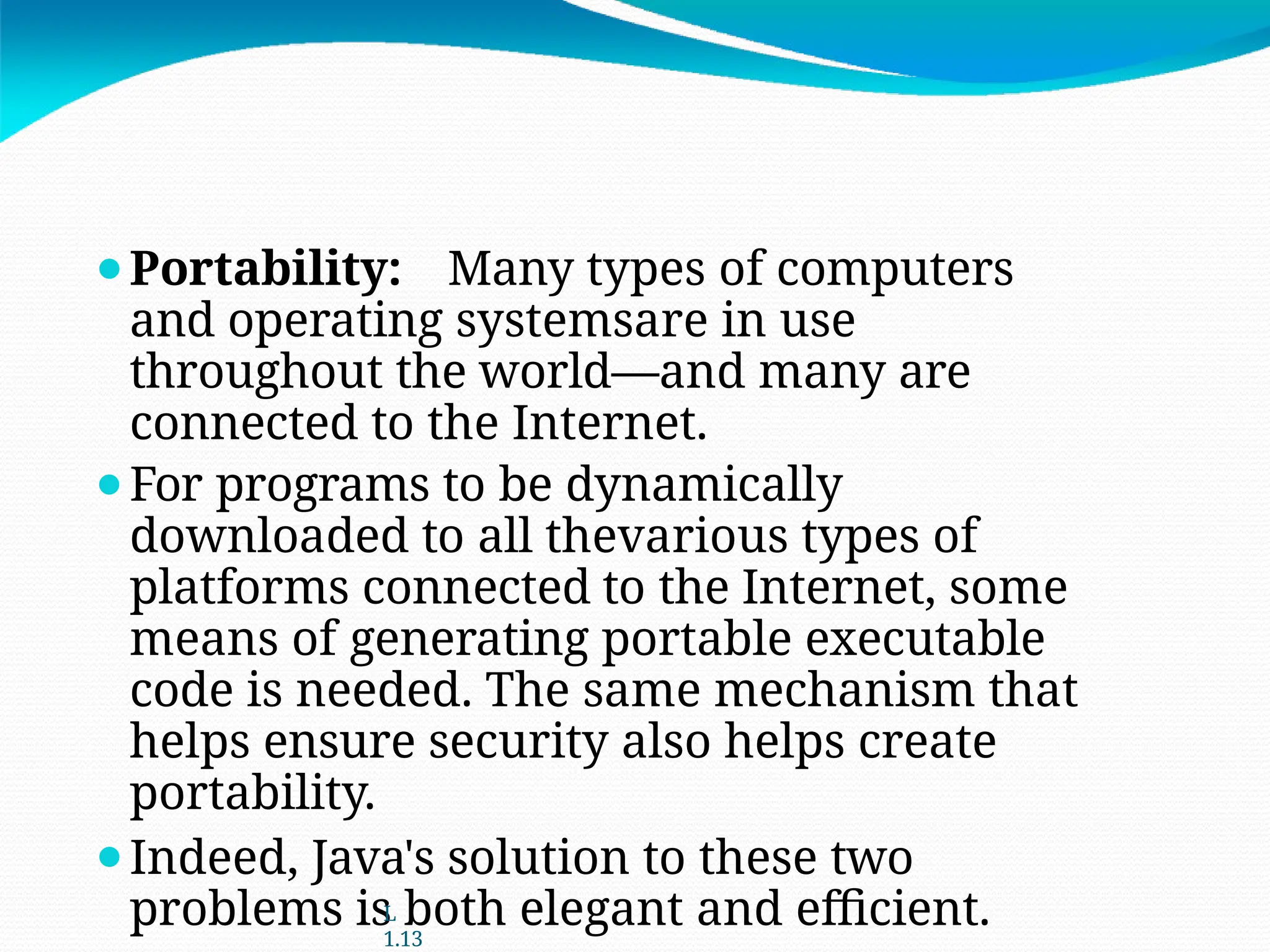 ⚫Portability: Many types of computers
and operating systemsare in use
throughout the world—and many are
connected to the Internet.
⚫For programs to be dynamically
downloaded to all thevarious types of
platforms connected to the Internet, some
means of generating portable executable
code is needed. The same mechanism that
helps ensure security also helps create
portability.
⚫Indeed, Java's solution to these two
problems is both elegant and efficient.
L
1.13
 