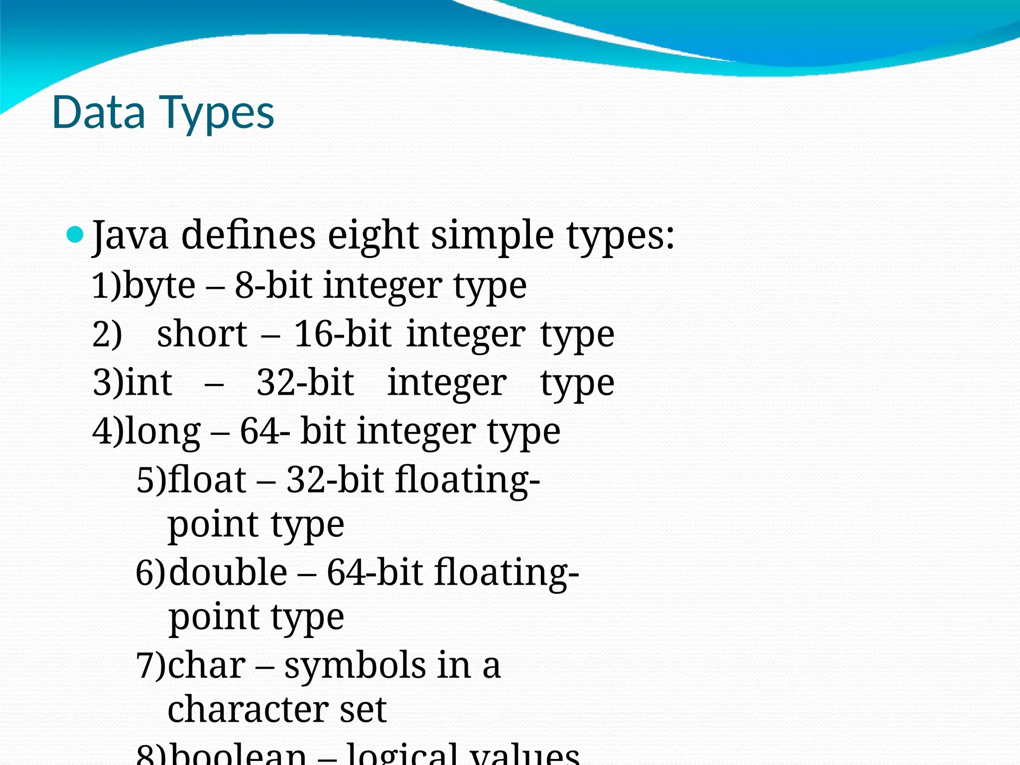 Data Types
⚫Java defines eight simple types:
1)byte – 8-bit integer type
2) short – 16-bit integer type
3)int – 32-bit integer type
4)long – 64- bit integer type
5)float – 32-bit floating-
point type
6)double – 64-bit floating-
point type
7)char – symbols in a
character set
 